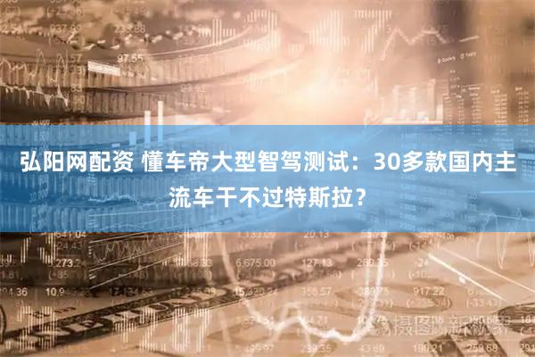 弘阳网配资 懂车帝大型智驾测试：30多款国内主流车干不过特斯拉？