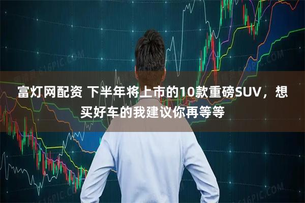 富灯网配资 下半年将上市的10款重磅SUV,想买好车的我建议你再等等