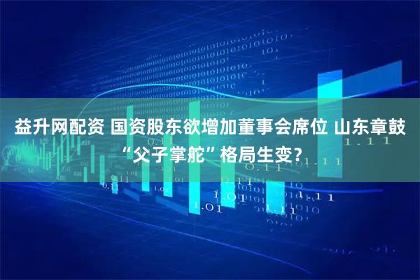 益升网配资 国资股东欲增加董事会席位 山东章鼓“父子掌舵”格局生变？
