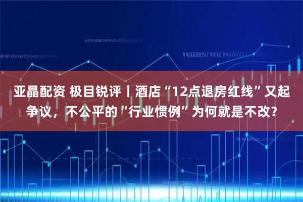 亚晶配资 极目锐评丨酒店“12点退房红线”又起争议,不公平的“行业惯例”为何就是不改?