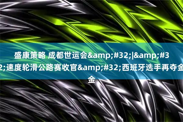 盛康策略 成都世运会 | 速度轮滑公路赛收官 西班牙选手再夺金