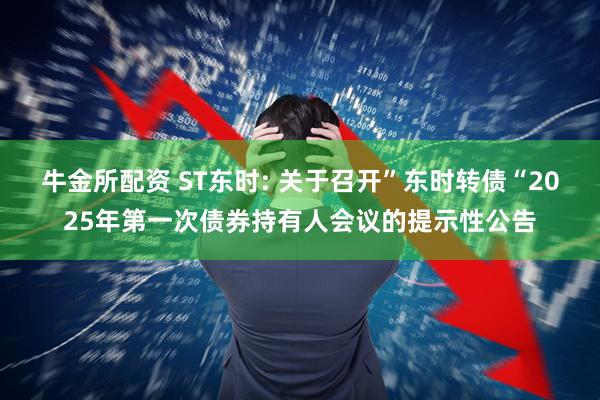 牛金所配资 ST东时: 关于召开”东时转债“2025年第一次债券持有人会议的提示性公告