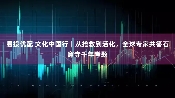 易投优配 文化中国行｜从抢救到活化，全球专家共答石窟寺千年考题