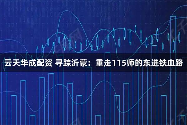 云天华成配资 寻踪沂蒙：重走115师的东进铁血路