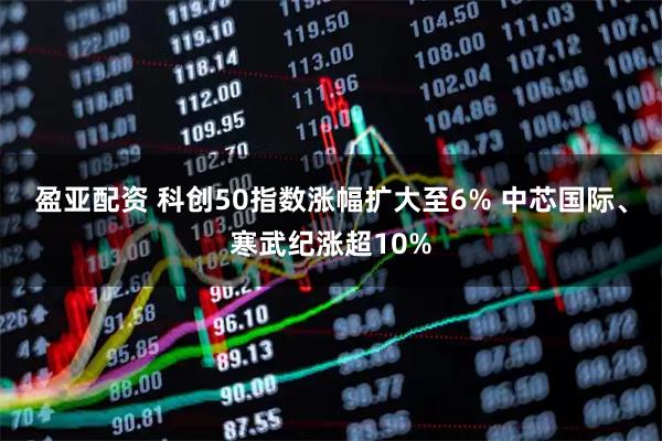 盈亚配资 科创50指数涨幅扩大至6% 中芯国际、寒武纪涨超10%