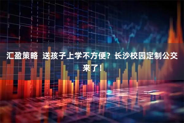 汇盈策略 送孩子上学不方便?长沙校园定制公交来了!