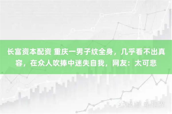 长富资本配资 重庆一男子纹全身，几乎看不出真容，在众人吹捧中迷失自我，网友：太可悲