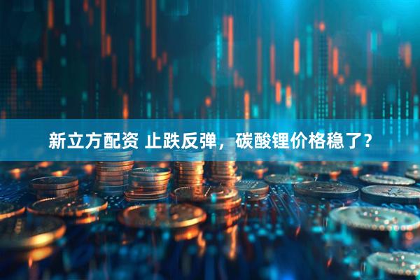 新立方配资 止跌反弹,碳酸锂价格稳了?