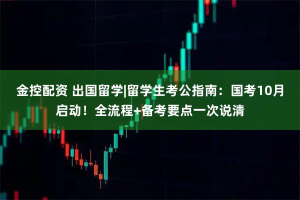 金控配资 出国留学|留学生考公指南：国考10月启动！全流程+备考要点一次说清