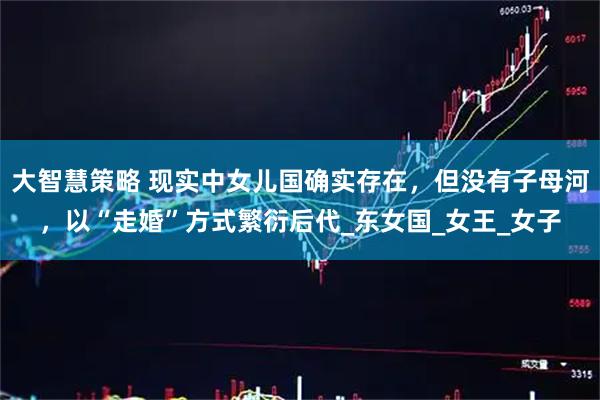 大智慧策略 现实中女儿国确实存在，但没有子母河，以“走婚”方式繁衍后代_东女国_女王_女子