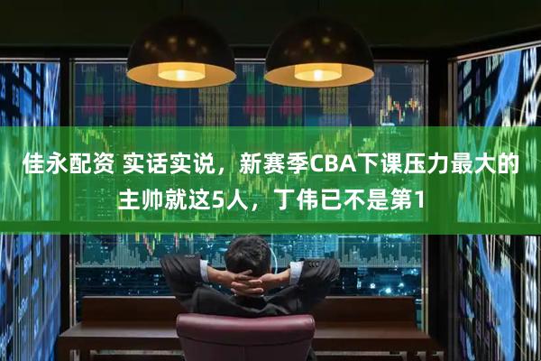 佳永配资 实话实说，新赛季CBA下课压力最大的主帅就这5人，丁伟已不是第1