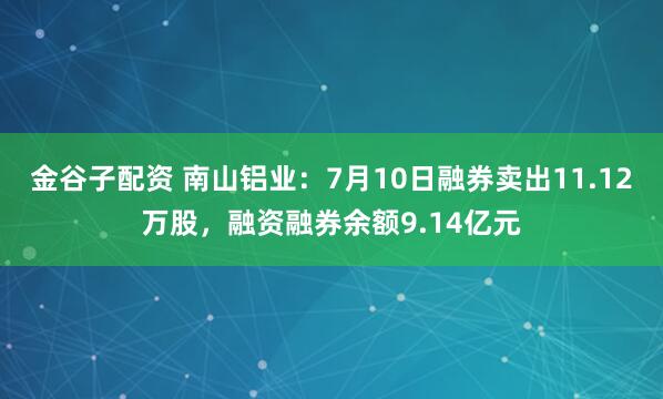金谷子配资 南山铝业：7月10日融券卖出11.12万股，融资融券余额9.14亿元