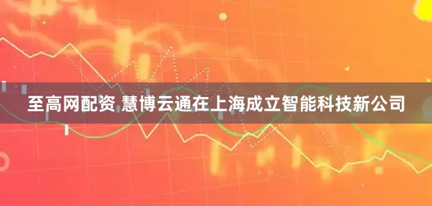 至高网配资 慧博云通在上海成立智能科技新公司