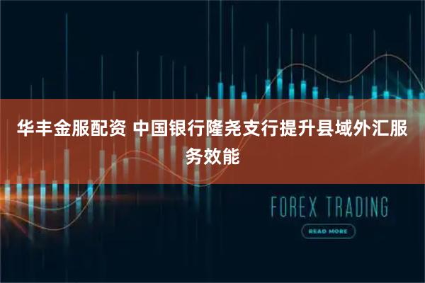 华丰金服配资 中国银行隆尧支行提升县域外汇服务效能