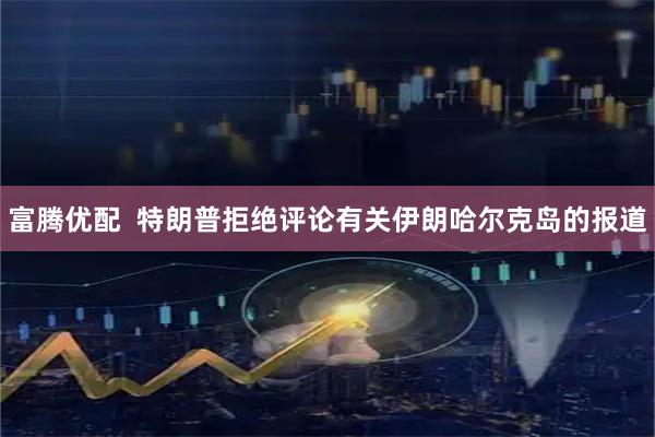 富腾优配  特朗普拒绝评论有关伊朗哈尔克岛的报道