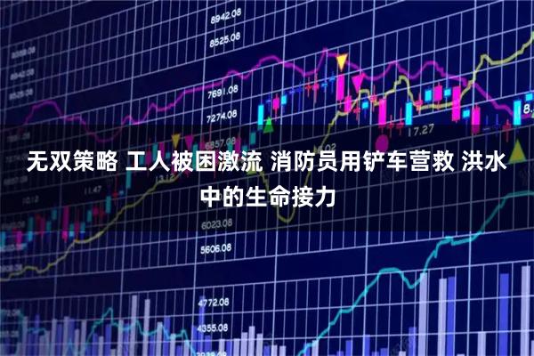 无双策略 工人被困激流 消防员用铲车营救 洪水中的生命接力