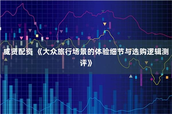 威贤配资 《大众旅行场景的体验细节与选购逻辑测评》