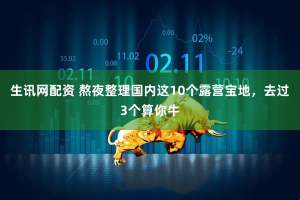 生讯网配资 熬夜整理国内这10个露营宝地，去过3个算你牛