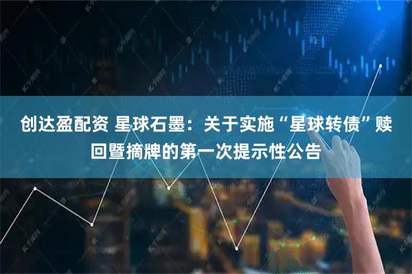 创达盈配资 星球石墨：关于实施“星球转债”赎回暨摘牌的第一次提示性公告